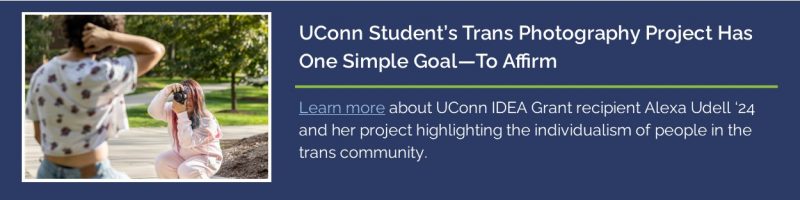 Link to UConn Today article featuring IDEA Grant recipient Alexa Udell '24, article title: UConn Student's Trans Photography Project Has One Simple Goal - To Affirm.