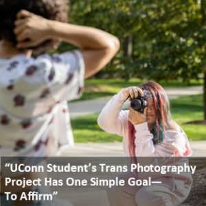 “UConn Student’s Trans Photography Project Has One Simple Goal—To Affirm” - with link: https://today.uconn.edu/2023/10/uconn-students-trans-photography-project-has-one-simple-goal-to-affirm/.