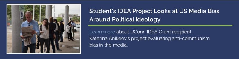 "Student’s IDEA Project Looks at US Media Bias Around Political Ideology - Learn more about UConn IDEA Grant recipient Katerina Anikeev’s project evaluating anti-communism bias in the media." with link to UConn Today article - https://today.uconn.edu/2025/01/students-idea-project-looks-at-us-media-bias-around-communist-political-ideology/.