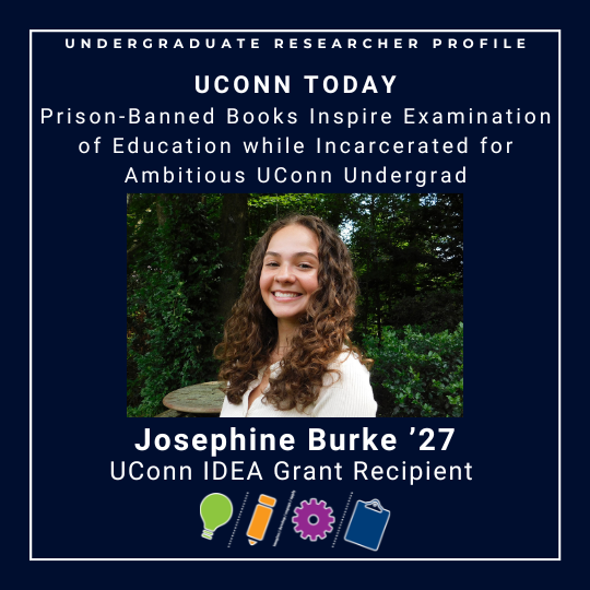 Picture of UConn IDEA Grant recipient Josephine Burke '27 with link to UConn Today article - Prison-Banned Books Inspire Examination of Education while Incarcerated for Ambitious UConn undergrad - https://today.uconn.edu/2025/07/prison-banned-books-inspire-examination-of-education-while-incarcerated-for-ambitious-uconn-undergrad/#.
