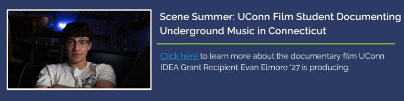 Picture of IDEA Grant recipient Evan Elmore '27 with text: Scene Summer: UConn Film Student Documenting Underground Music in Connecticut - Click here to learn more about the documentary film UConn IDEA Grant Recipient Evan Elmore '27 is producing" with link: https://today.uconn.edu/2025/07/scene-summer-uconn-film-student-documenting-underground-music-in-connecticut/.