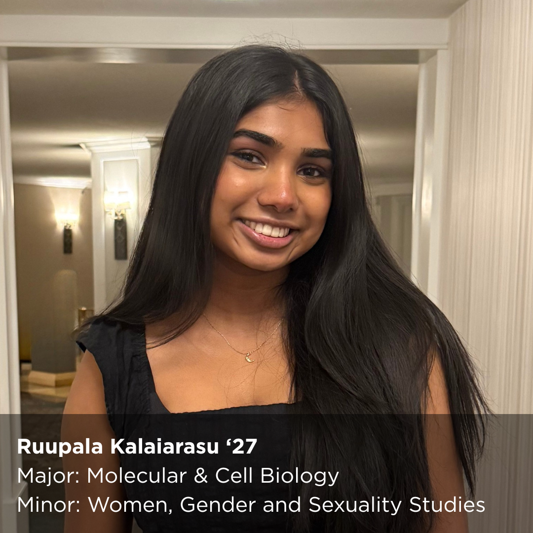 Ruupala Kalaiarasu ‘27 Major: Molecular & Cell Biology Minor: Women, Gender and Sexuality Studies
