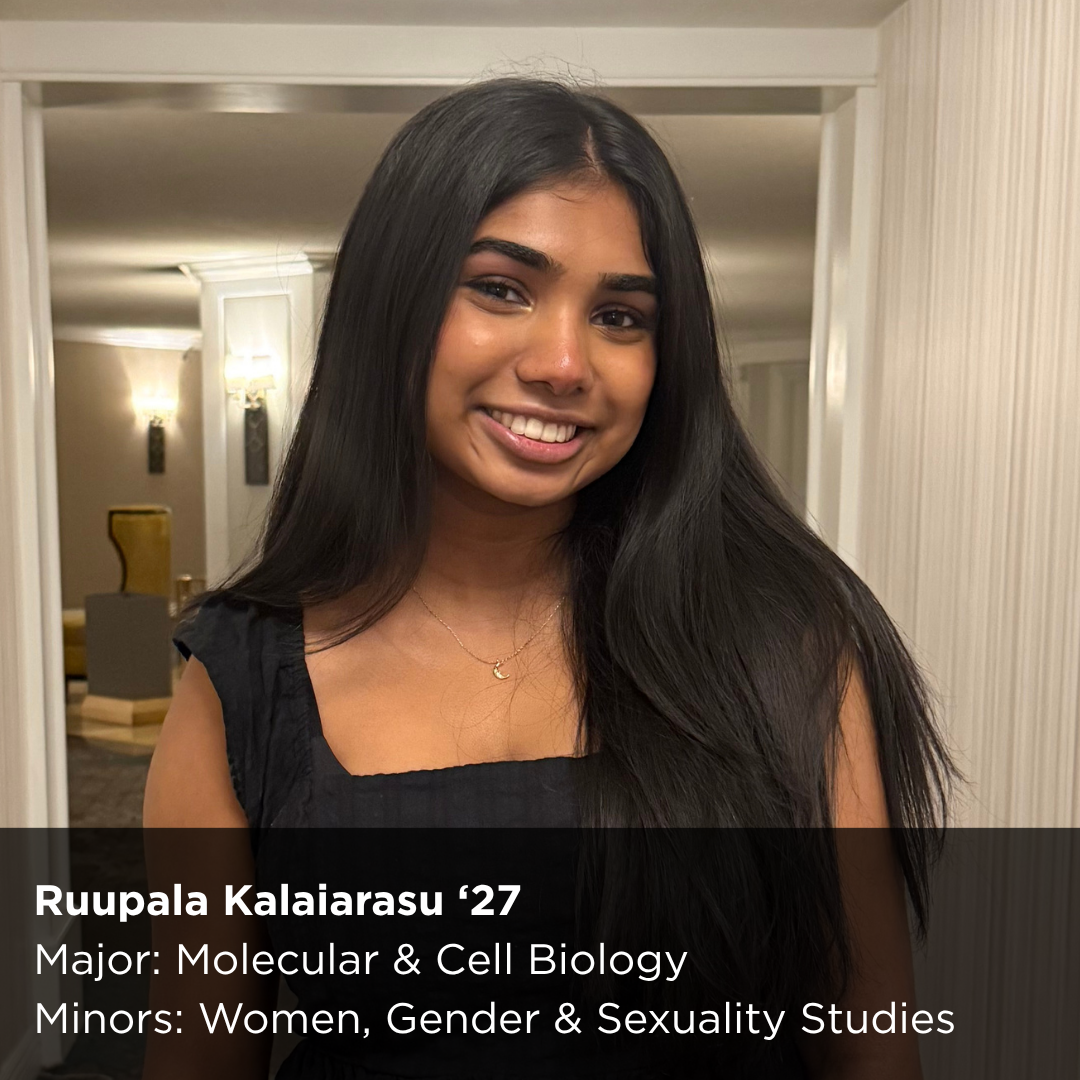 Ruupala Kalaiarasu ‘27 Major: Molecular & Cell Biology Minors: Women, Gender & Sexuality Studies