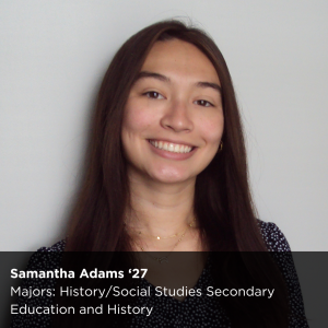 Photo of a peer research ambassador with text as reads below: Samantha Adams '27l Majors: History/Social Studies Secondary Education and History  